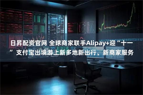日昇配资官网 全球商家联手Alipay+迎“十一” 支付宝出境游上新多地新出行、新商家服务