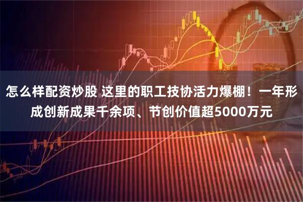 怎么样配资炒股 这里的职工技协活力爆棚！一年形成创新成果千余项、节创价值超5000万元