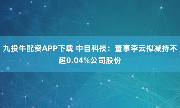 九投牛配资APP下载 中自科技：董事李云拟减持不超0.04%公司股份