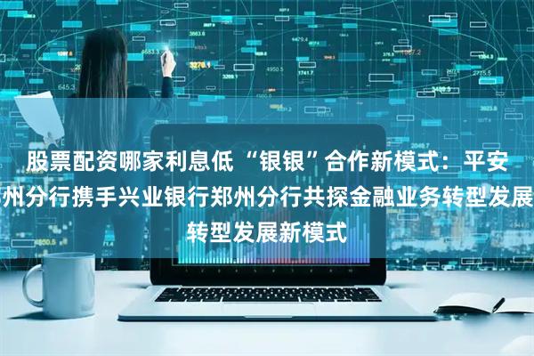 股票配资哪家利息低 “银银”合作新模式:平安银行郑州分行携手兴业银行郑州分行共探金融业务转型发展新模式