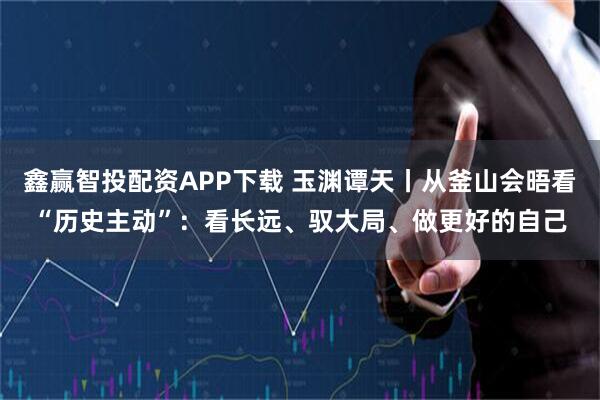 鑫赢智投配资APP下载 玉渊谭天丨从釜山会晤看“历史主动”：看长远、驭大局、做更好的自己