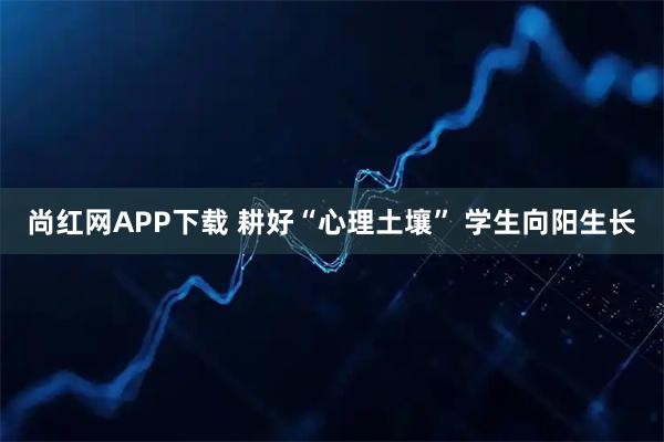 尚红网APP下载 耕好“心理土壤” 学生向阳生长