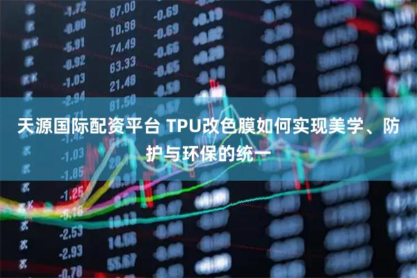天源国际配资平台 TPU改色膜如何实现美学、防护与环保的统一
