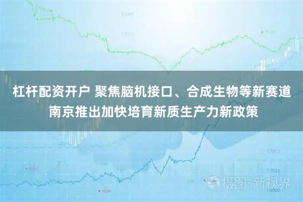 杠杆配资开户 聚焦脑机接口、合成生物等新赛道 南京推出加快培育新质生产力新政策