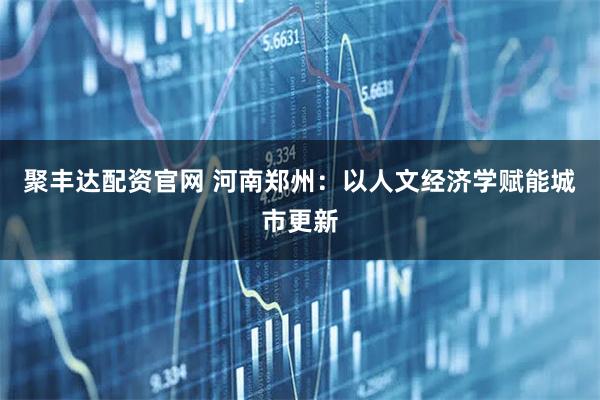 聚丰达配资官网 河南郑州：以人文经济学赋能城市更新