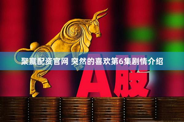 聚赢配资官网 突然的喜欢第6集剧情介绍