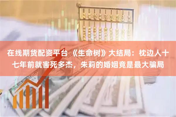 在线期货配资平台 《生命树》大结局：枕边人十七年前就害死多杰，朱莉的婚姻竟是最大骗局