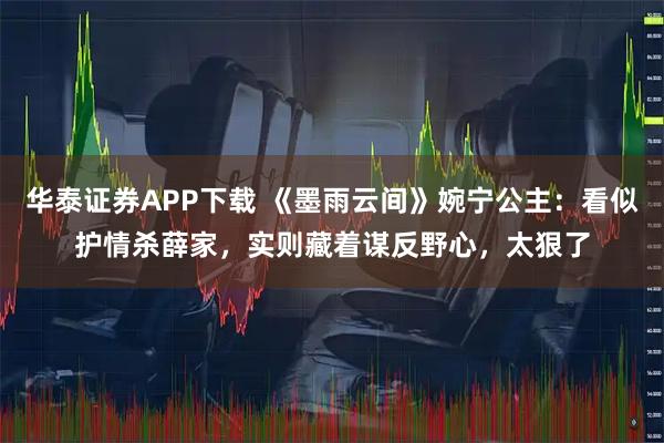 华泰证券APP下载 《墨雨云间》婉宁公主：看似护情杀薛家，实则藏着谋反野心，太狠了