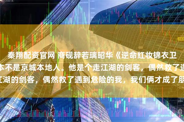 秦翔配资官网 商砚辞若璃昭华《逆命红妆锦衣卫夫君请上榻》商砚辞根本不是京城本地人。他是个走江湖的剑客，偶然救了遇到危险的我，我们俩才成了朋友。