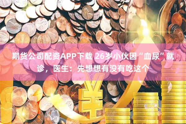 期货公司配资APP下载 26岁小伙因“血尿”就诊，医生：先想想有没有吃这个