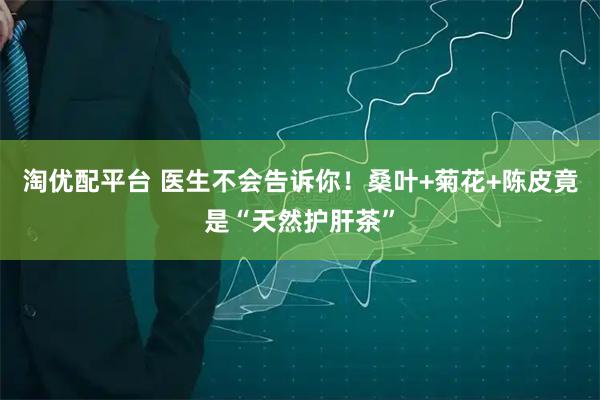 淘优配平台 医生不会告诉你！桑叶+菊花+陈皮竟是“天然护肝茶”