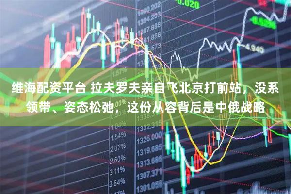 维海配资平台 拉夫罗夫亲自飞北京打前站，没系领带、姿态松弛，这份从容背后是中俄战略