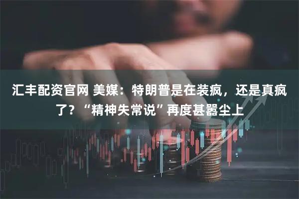 汇丰配资官网 美媒：特朗普是在装疯，还是真疯了？“精神失常说”再度甚嚣尘上
