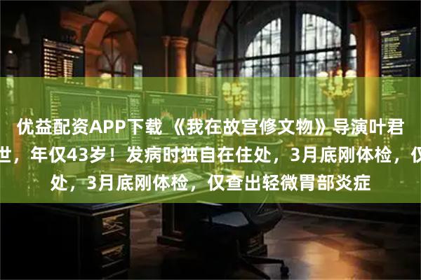 优益配资APP下载 《我在故宫修文物》导演叶君，因急性胃出血离世，年仅43岁！发病时独自在住处，3月底刚体检，仅查出轻微胃部炎症