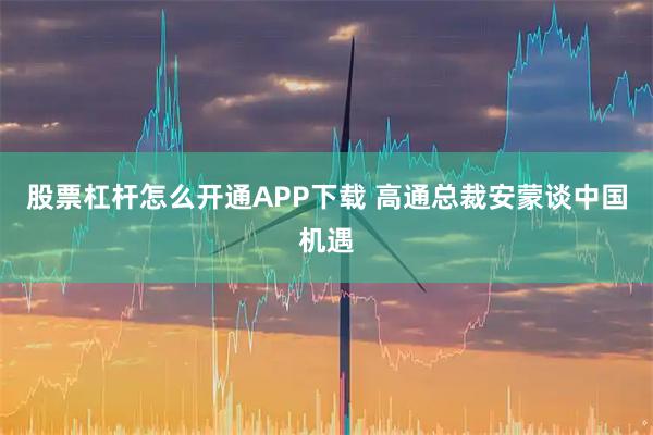 股票杠杆怎么开通APP下载 高通总裁安蒙谈中国机遇