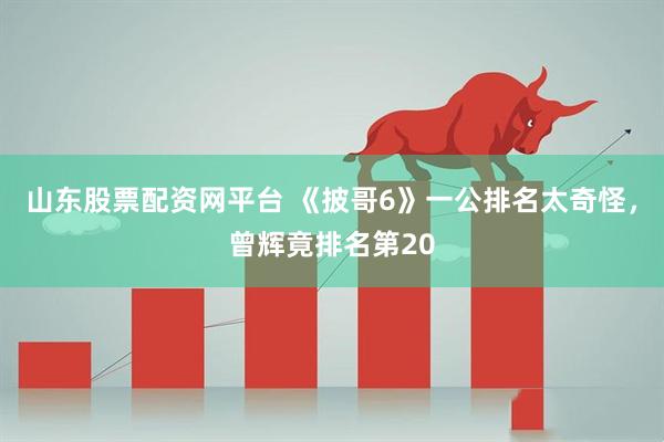 山东股票配资网平台 《披哥6》一公排名太奇怪，曾辉竟排名第20