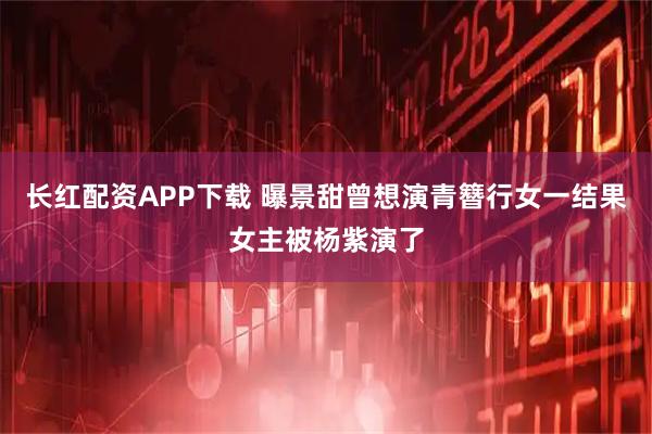 长红配资APP下载 曝景甜曾想演青簪行女一结果女主被杨紫演了
