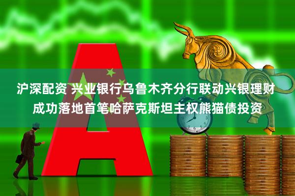 沪深配资 兴业银行乌鲁木齐分行联动兴银理财 成功落地首笔哈萨克斯坦主权熊猫债投资