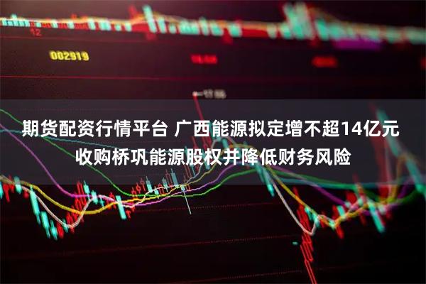 期货配资行情平台 广西能源拟定增不超14亿元 收购桥巩能源股权并降低财务风险