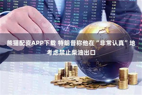 熊猫配资APP下载 特朗普称他在“非常认真”地考虑禁止柴油出口