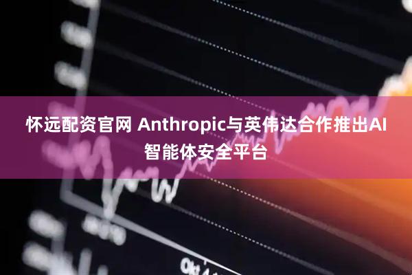 怀远配资官网 Anthropic与英伟达合作推出AI智能体安全平台